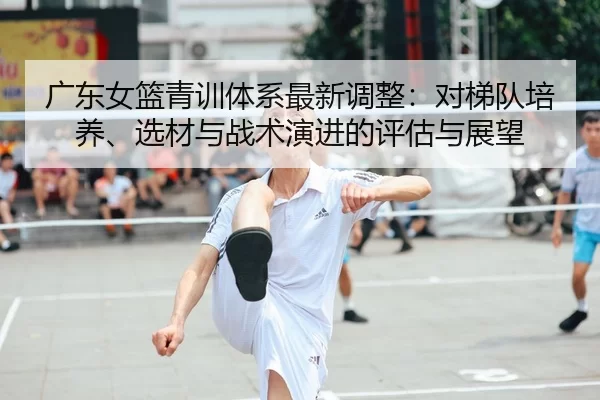 广东女篮青训体系最新调整：对梯队培养、选材与战术演进的评估与展望